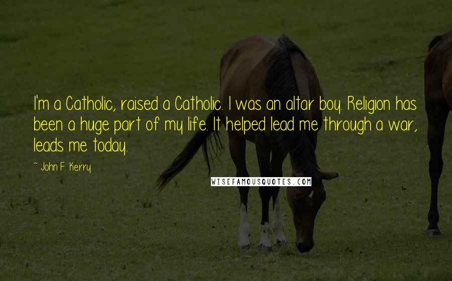 John F. Kerry quotes: I'm a Catholic, raised a Catholic. I was an altar boy. Religion has been a huge part of my life. It helped lead me through a war, leads me today.