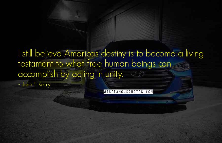 John F. Kerry quotes: I still believe Americas destiny is to become a living testament to what free human beings can accomplish by acting in unity.