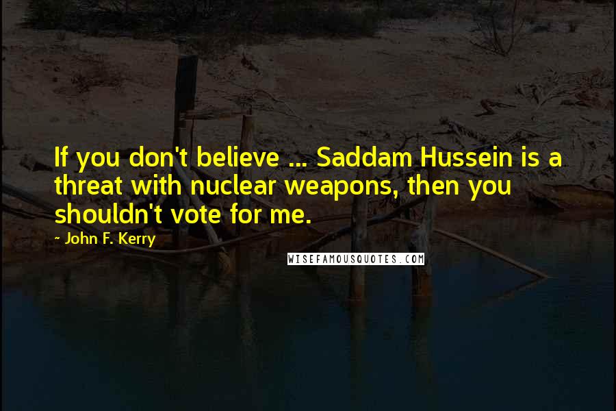 John F. Kerry quotes: If you don't believe ... Saddam Hussein is a threat with nuclear weapons, then you shouldn't vote for me.