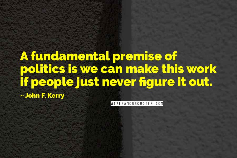John F. Kerry quotes: A fundamental premise of politics is we can make this work if people just never figure it out.
