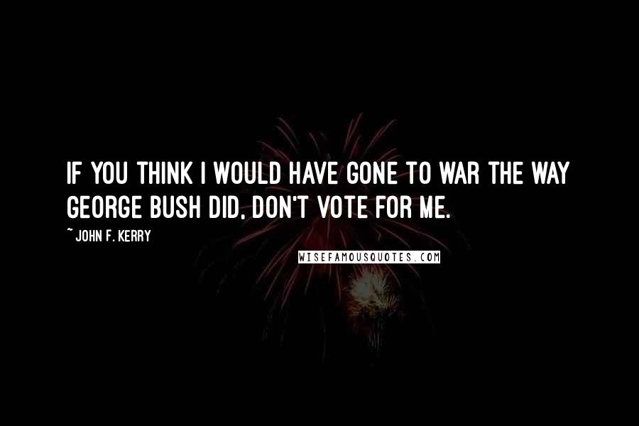 John F. Kerry quotes: If you think I would have gone to war the way George Bush did, don't vote for me.
