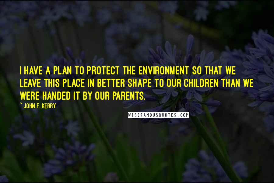 John F. Kerry quotes: I have a plan to protect the environment so that we leave this place in better shape to our children than we were handed it by our parents.
