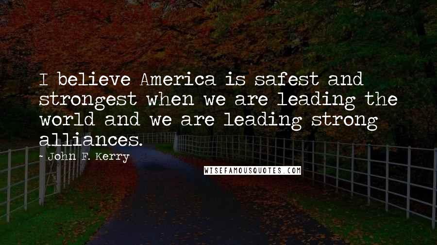 John F. Kerry quotes: I believe America is safest and strongest when we are leading the world and we are leading strong alliances.