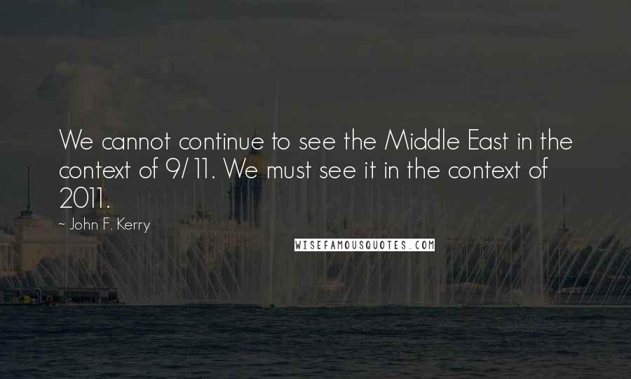 John F. Kerry quotes: We cannot continue to see the Middle East in the context of 9/11. We must see it in the context of 2011.