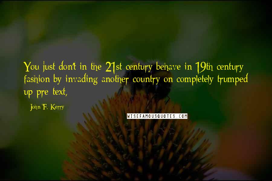 John F. Kerry quotes: You just don't in the 21st century behave in 19th century fashion by invading another country on completely trumped up pre-text,