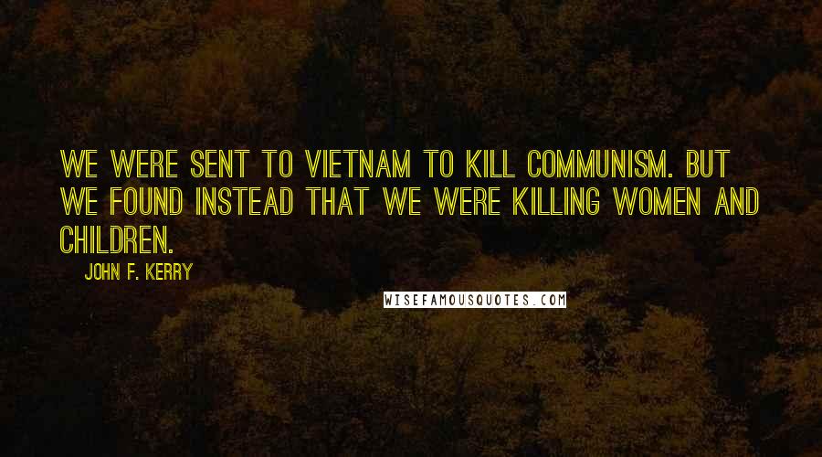 John F. Kerry quotes: We were sent to Vietnam to kill Communism. But we found instead that we were killing women and children.