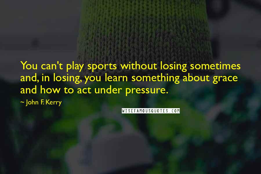 John F. Kerry quotes: You can't play sports without losing sometimes and, in losing, you learn something about grace and how to act under pressure.