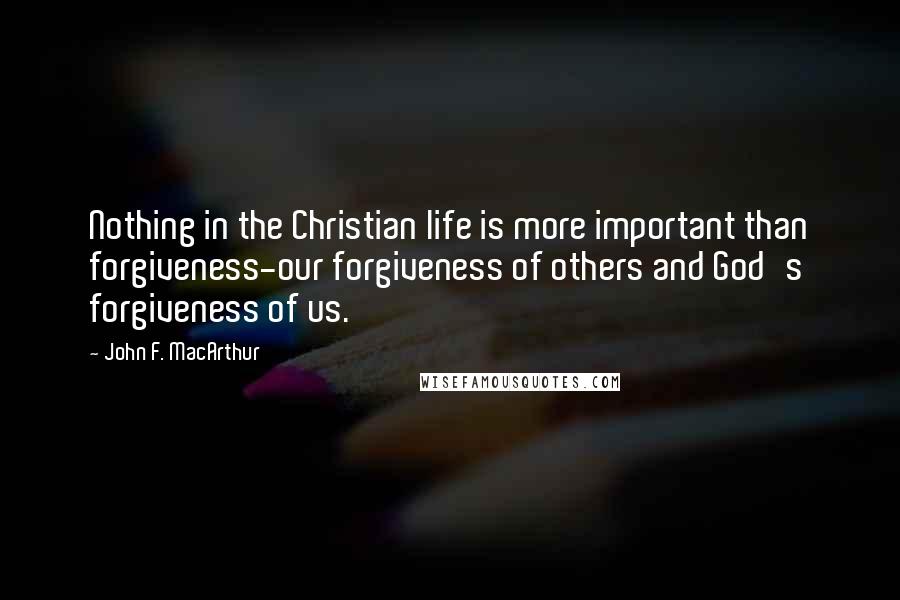 John F. MacArthur quotes: Nothing in the Christian life is more important than forgiveness-our forgiveness of others and God's forgiveness of us.