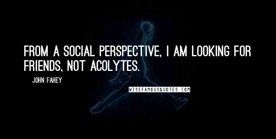 John Fahey quotes: From a social perspective, I am looking for friends, not acolytes.