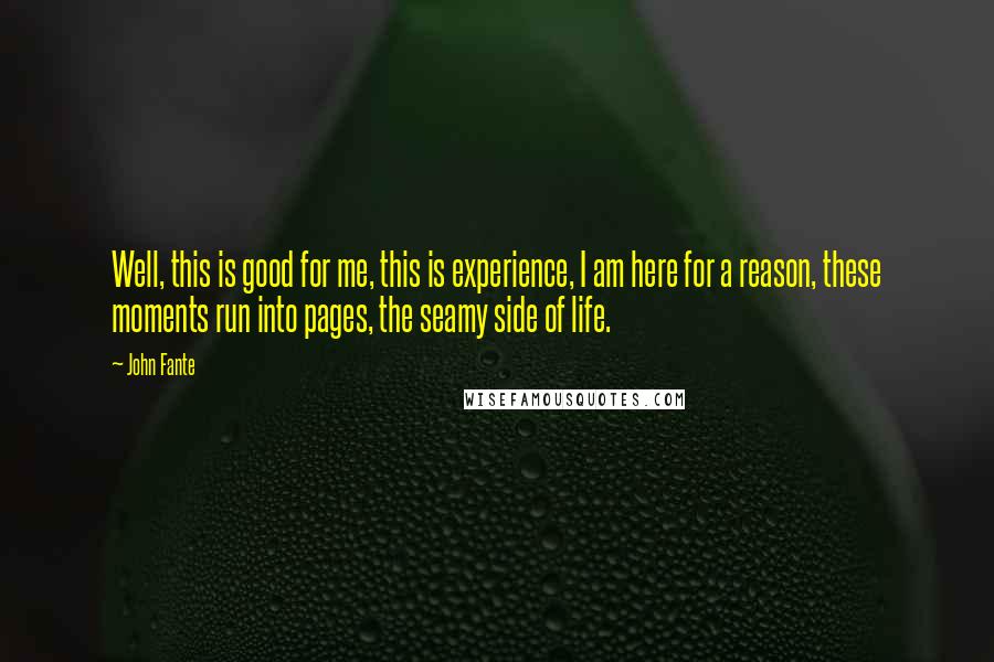 John Fante quotes: Well, this is good for me, this is experience, I am here for a reason, these moments run into pages, the seamy side of life. John Fante quotes: Well, this is good for me, this is experience, I am here for a reason, these moments run into pages, the seamy side of life.
