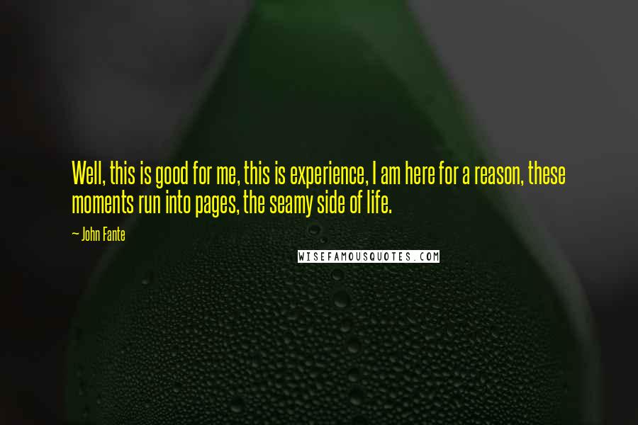 John Fante quotes: Well, this is good for me, this is experience, I am here for a reason, these moments run into pages, the seamy side of life.