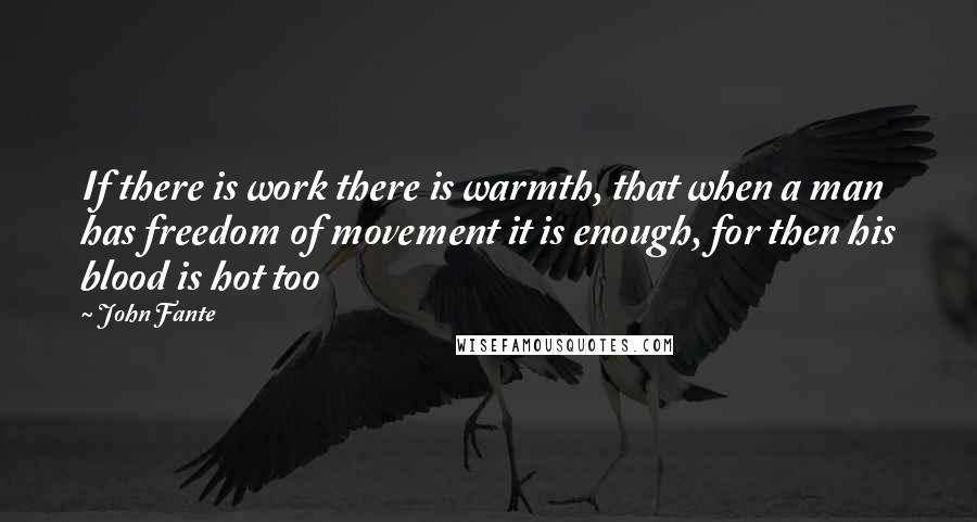John Fante quotes: If there is work there is warmth, that when a man has freedom of movement it is enough, for then his blood is hot too John Fante quotes: If there is work there is warmth, that when a man has freedom of movement it is enough, for then his blood is hot too