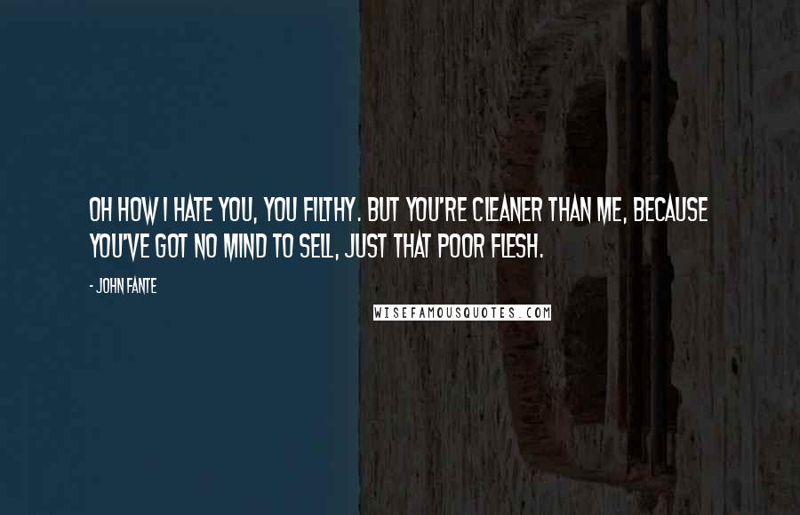 John Fante quotes: Oh how I hate you, you filthy. But you're cleaner than me, because you've got no mind to sell, just that poor flesh.