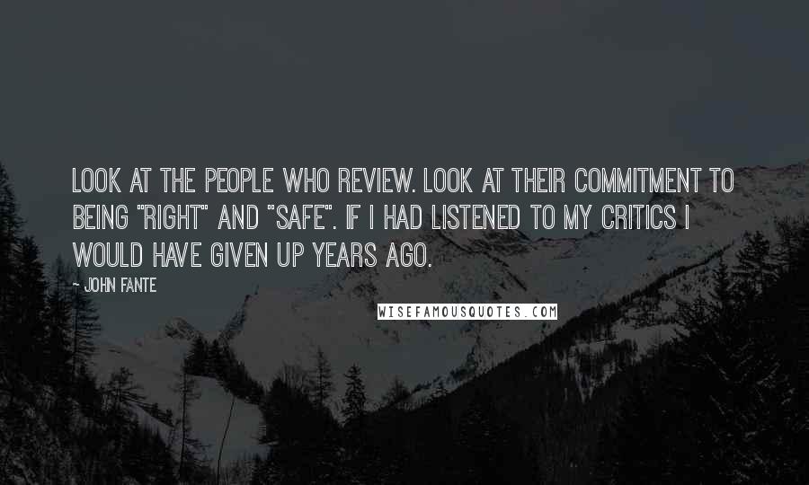 John Fante quotes: Look at the people who review. Look at their commitment to being "right" and "safe". If I had listened to my critics I would have given up years ago. John Fante quotes: Look at the people who review. Look at their commitment to being "right" and "safe". If I had listened to my critics I would have given up years ago.