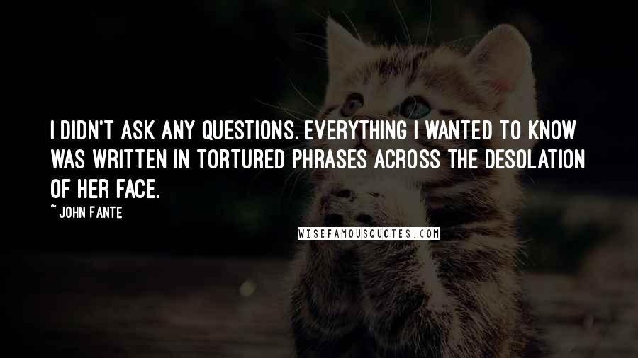 John Fante quotes: I didn't ask any questions. Everything I wanted to know was written in tortured phrases across the desolation of her face. John Fante quotes: I didn't ask any questions. Everything I wanted to know was written in tortured phrases across the desolation of her face.