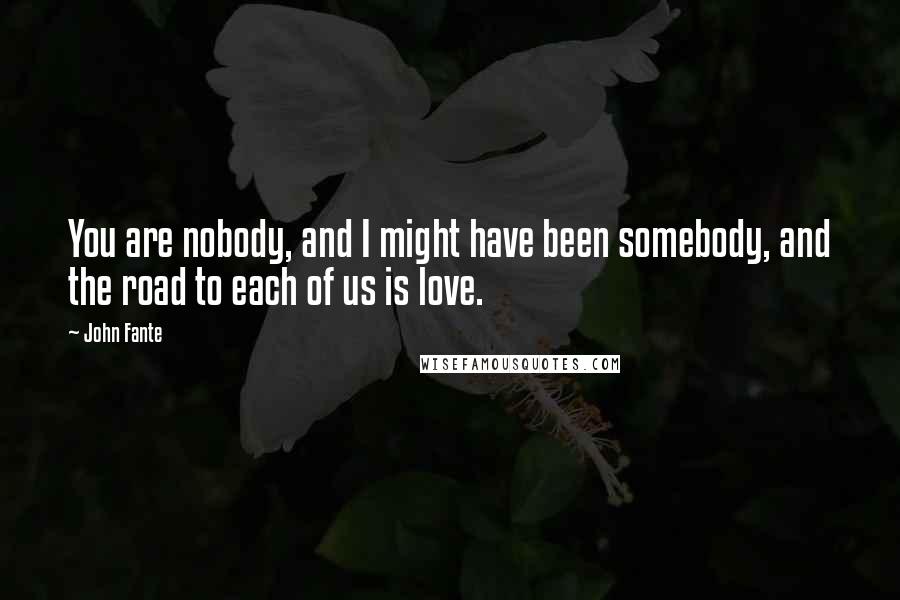John Fante quotes: You are nobody, and I might have been somebody, and the road to each of us is love.