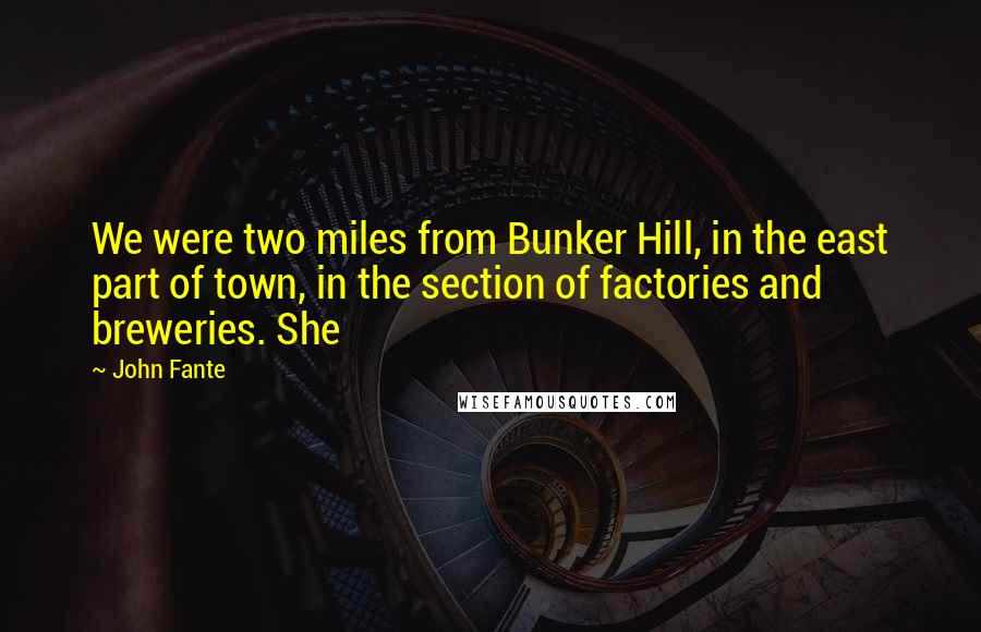 John Fante quotes: We were two miles from Bunker Hill, in the east part of town, in the section of factories and breweries. She