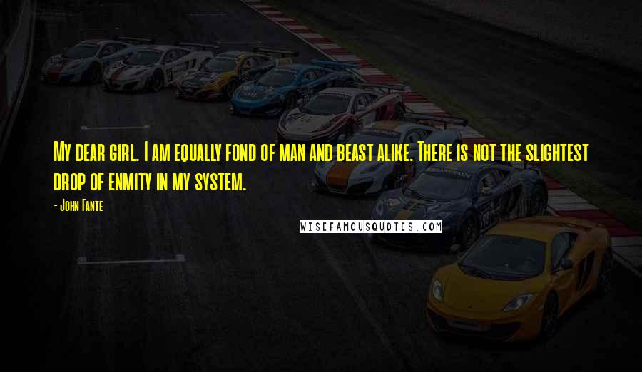 John Fante quotes: My dear girl. I am equally fond of man and beast alike. There is not the slightest drop of enmity in my system. John Fante quotes: My dear girl. I am equally fond of man and beast alike. There is not the slightest drop of enmity in my system.