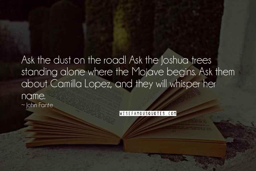 John Fante quotes: Ask the dust on the road! Ask the Joshua trees standing alone where the Mojave begins. Ask them about Camilla Lopez, and they will whisper her name.