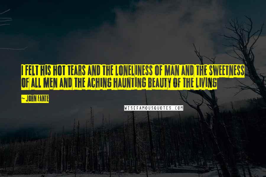 John Fante quotes: I felt his hot tears and the loneliness of man and the sweetness of all men and the aching haunting beauty of the living