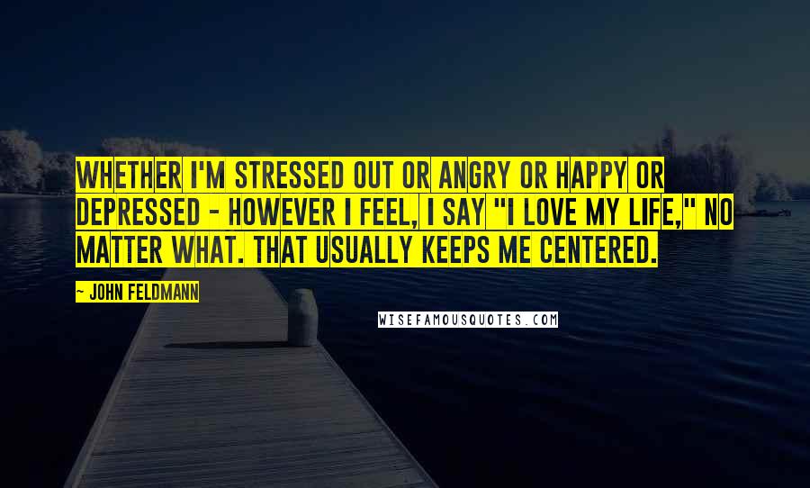 John Feldmann quotes: Whether I'm stressed out or angry or happy or depressed - however I feel, I say "I love my life," no matter what. That usually keeps me centered. John Feldmann quotes: Whether I'm stressed out or angry or happy or depressed - however I feel, I say "I love my life," no matter what. That usually keeps me centered.