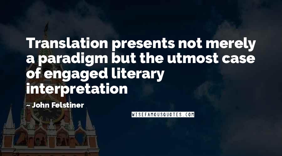 John Felstiner quotes: Translation presents not merely a paradigm but the utmost case of engaged literary interpretation