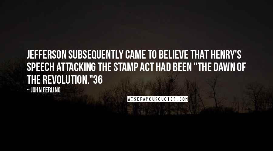 John Ferling quotes: Jefferson subsequently came to believe that Henry's speech attacking the Stamp Act had been "the dawn of the Revolution."36