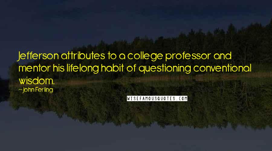 John Ferling quotes: Jefferson attributes to a college professor and mentor his lifelong habit of questioning conventional wisdom. John Ferling quotes: Jefferson attributes to a college professor and mentor his lifelong habit of questioning conventional wisdom.