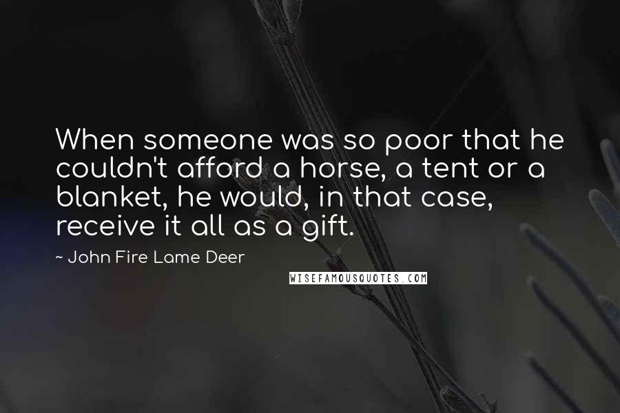 John Fire Lame Deer quotes: When someone was so poor that he couldn't afford a horse, a tent or a blanket, he would, in that case, receive it all as a gift. John Fire Lame Deer quotes: When someone was so poor that he couldn't afford a horse, a tent or a blanket, he would, in that case, receive it all as a gift.