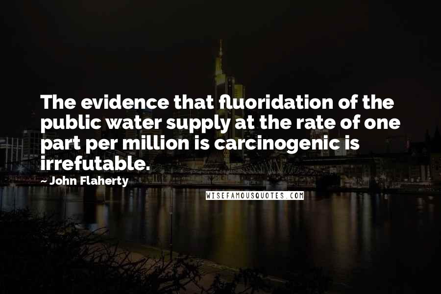 John Flaherty quotes: The evidence that fluoridation of the public water supply at the rate of one part per million is carcinogenic is irrefutable.