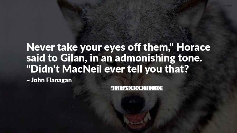 John Flanagan quotes: Never take your eyes off them," Horace said to Gilan, in an admonishing tone. "Didn't MacNeil ever tell you that?