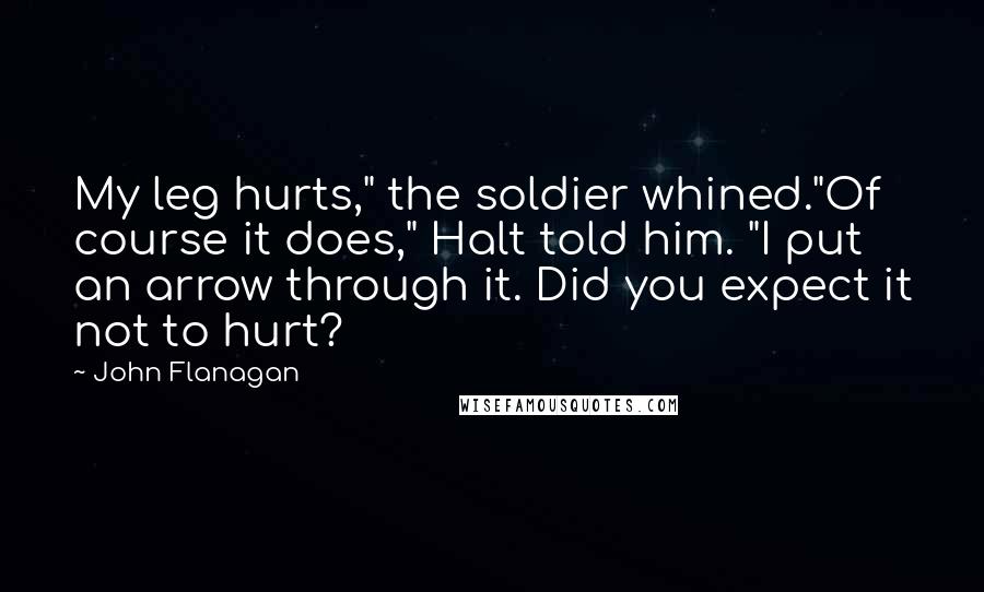 John Flanagan quotes: My leg hurts," the soldier whined."Of course it does," Halt told him. "I put an arrow through it. Did you expect it not to hurt?