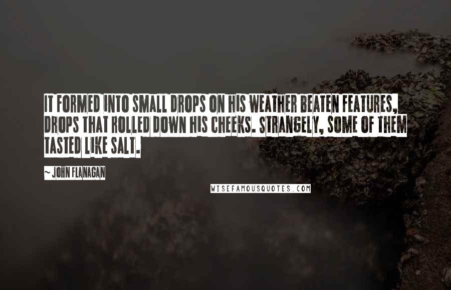 John Flanagan quotes: It formed into small drops on his weather beaten features, drops that rolled down his cheeks. Strangely, some of them tasted like salt.
