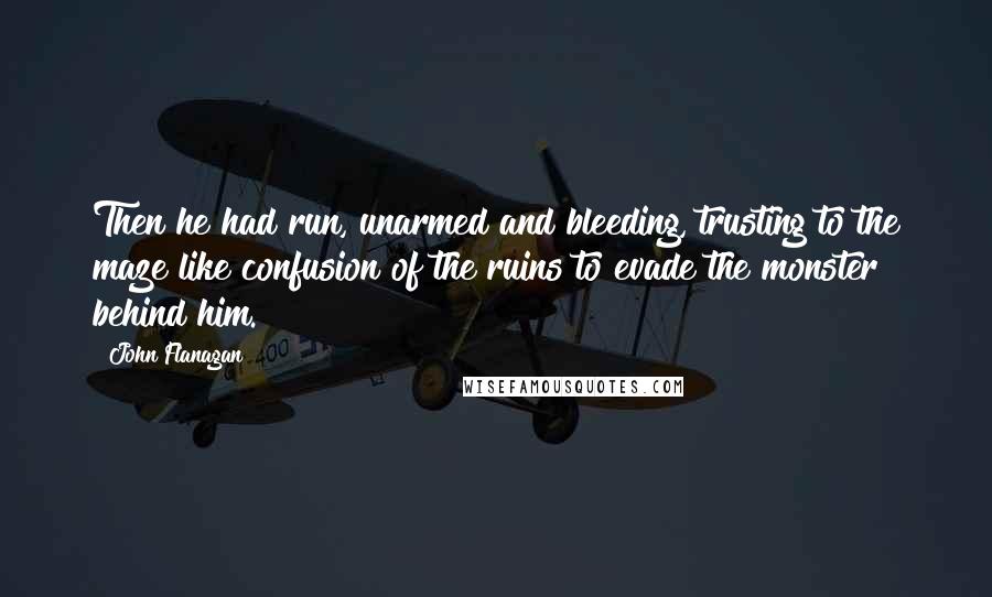 John Flanagan quotes: Then he had run, unarmed and bleeding, trusting to the maze like confusion of the ruins to evade the monster behind him.