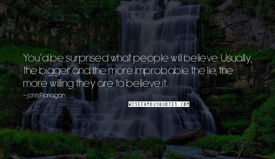 John Flanagan quotes: You'd be surprised what people will believe. Usually, the bigger and the more improbable the lie, the more willing they are to believe it.