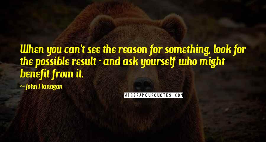 John Flanagan quotes: When you can't see the reason for something, look for the possible result - and ask yourself who might benefit from it.