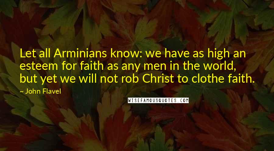 John Flavel quotes: Let all Arminians know: we have as high an esteem for faith as any men in the world, but yet we will not rob Christ to clothe faith.