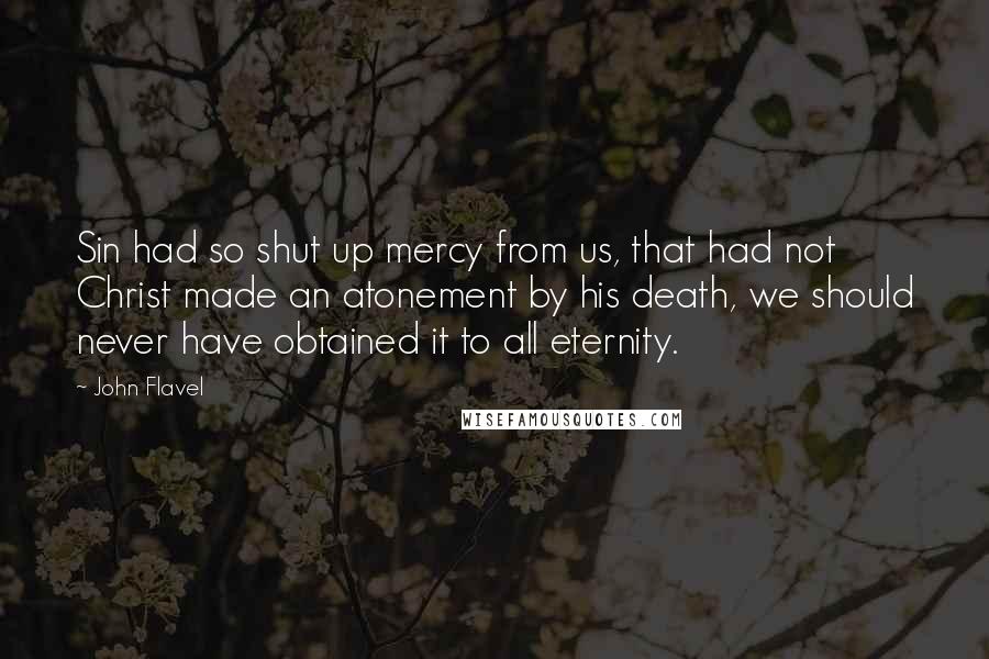 John Flavel quotes: Sin had so shut up mercy from us, that had not Christ made an atonement by his death, we should never have obtained it to all eternity.