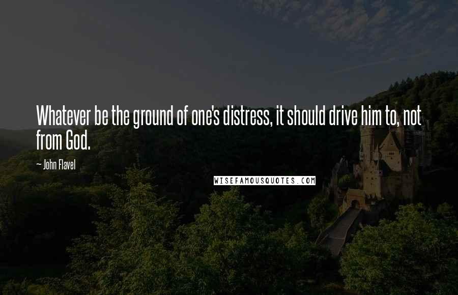 John Flavel quotes: Whatever be the ground of one's distress, it should drive him to, not from God.