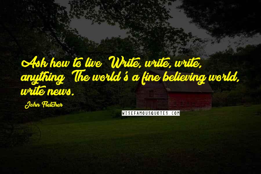 John Fletcher quotes: Ask how to live? Write, write, write, anything; The world's a fine believing world, write news.