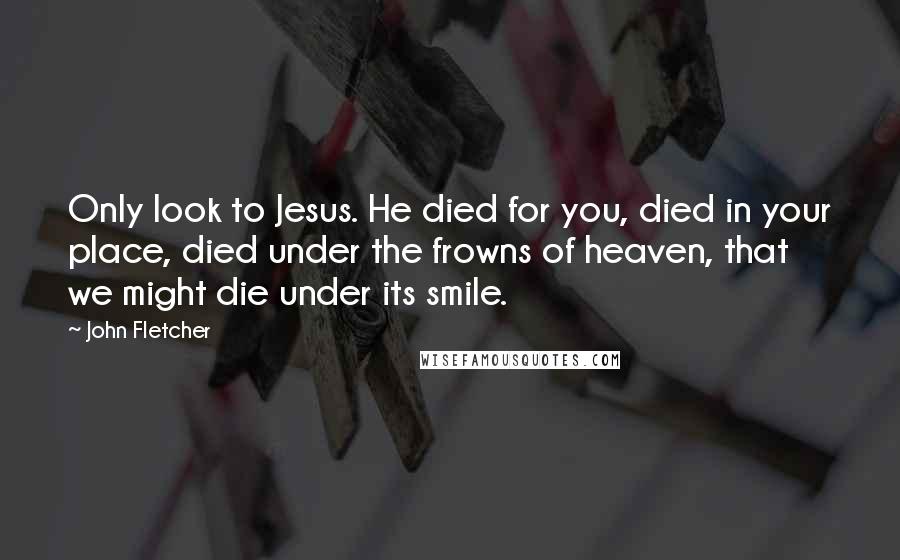 John Fletcher quotes: Only look to Jesus. He died for you, died in your place, died under the frowns of heaven, that we might die under its smile.