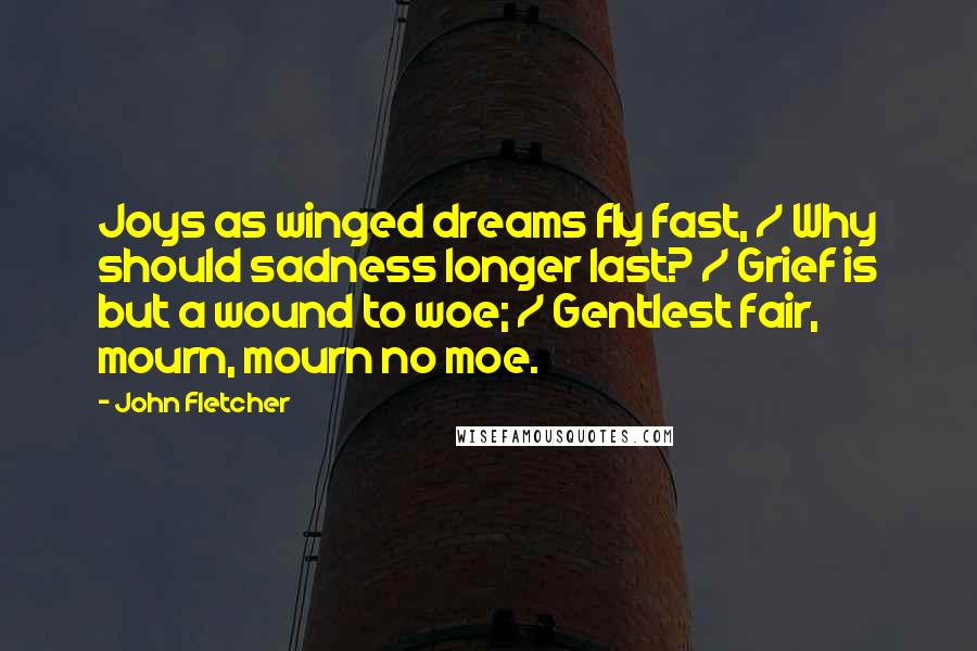 John Fletcher quotes: Joys as winged dreams fly fast, / Why should sadness longer last? / Grief is but a wound to woe; / Gentlest fair, mourn, mourn no moe.