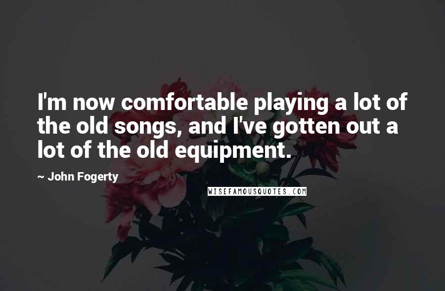 John Fogerty quotes: I'm now comfortable playing a lot of the old songs, and I've gotten out a lot of the old equipment.