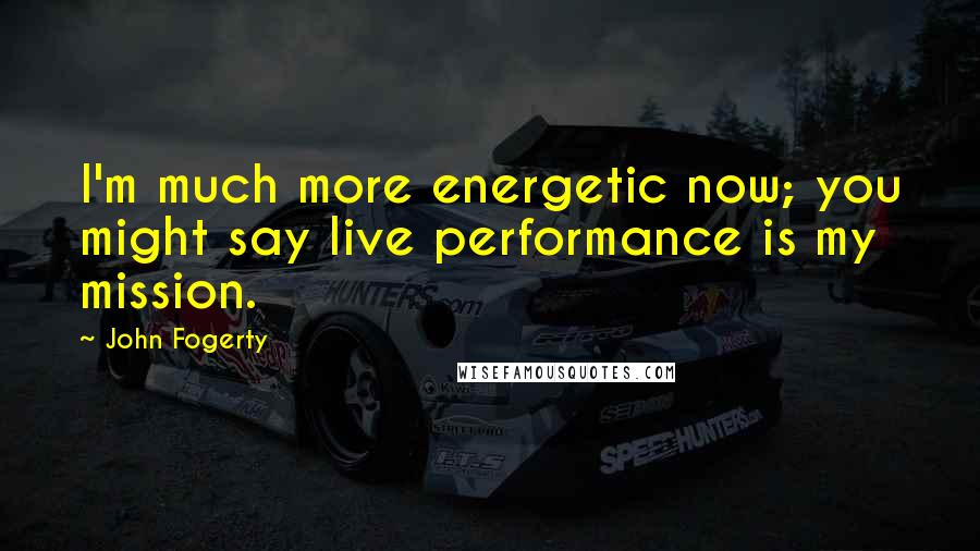 John Fogerty quotes: I'm much more energetic now; you might say live performance is my mission.