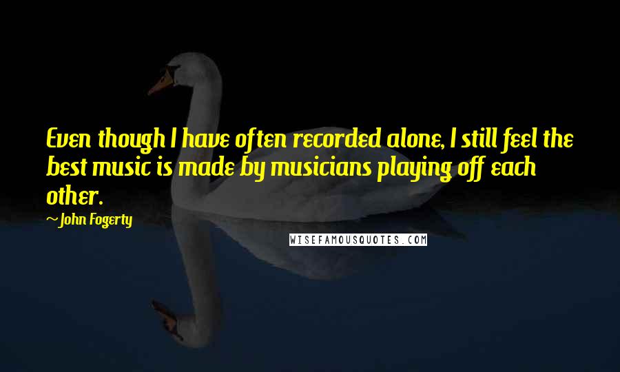 John Fogerty quotes: Even though I have often recorded alone, I still feel the best music is made by musicians playing off each other.