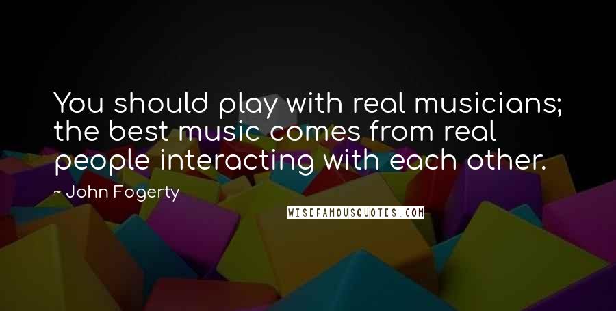 John Fogerty quotes: You should play with real musicians; the best music comes from real people interacting with each other.