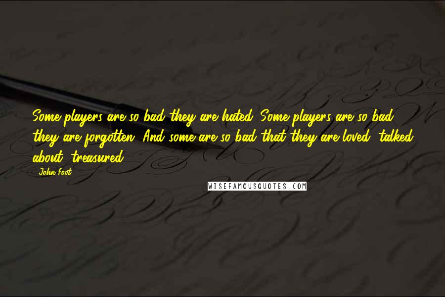 John Foot quotes: Some players are so bad they are hated. Some players are so bad they are forgotten. And some are so bad that they are loved, talked about, treasured.