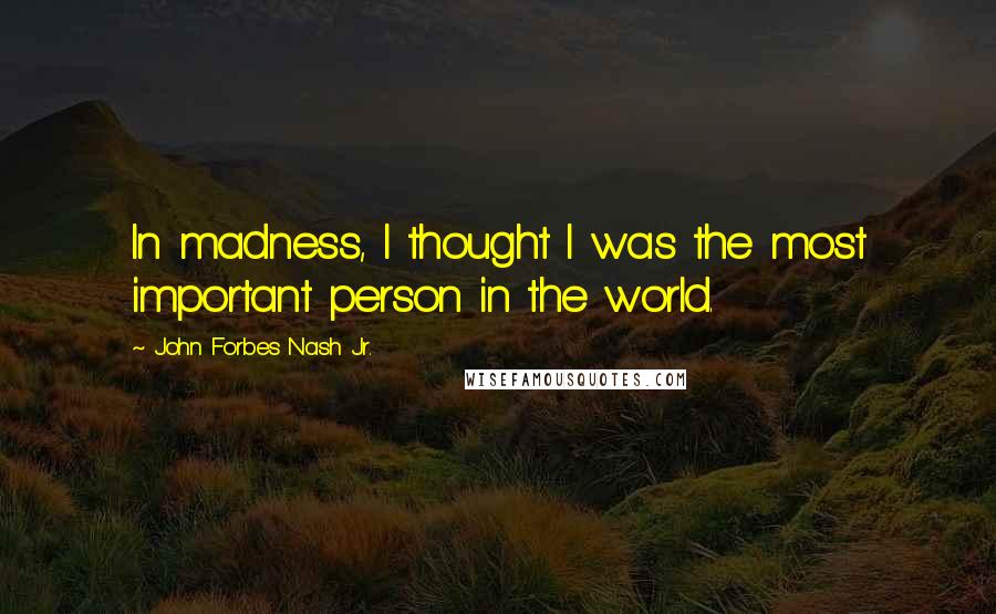 John Forbes Nash Jr. quotes: In madness, I thought I was the most important person in the world.