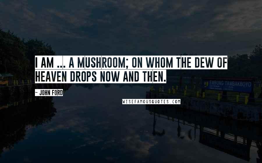 John Ford quotes: I am ... a mushroom; On whom the dew of heaven drops now and then.