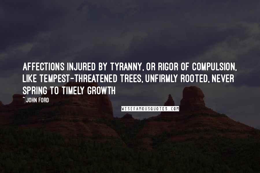 John Ford quotes: Affections injured by tyranny, or rigor of compulsion, like tempest-threatened trees, unfirmly rooted, never spring to timely growth